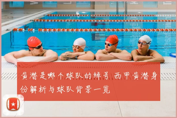 黄潜是哪个球队的绰号 西甲黄潜身份解析与球队背景一览
