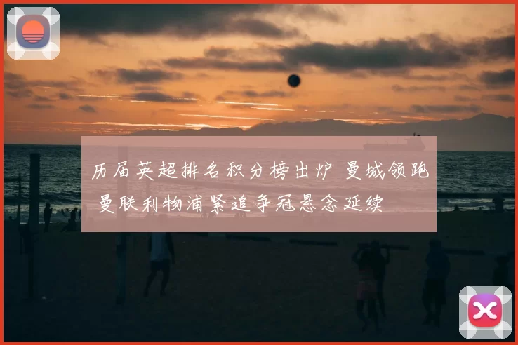 历届英超排名积分榜出炉 曼城领跑 曼联利物浦紧追争冠悬念延续